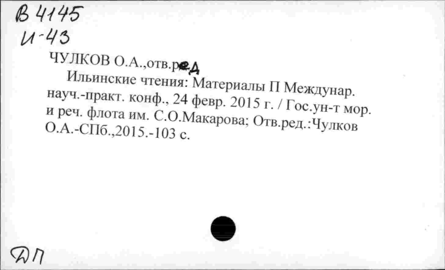 ﻿6,4445
И'ЦЪ
ЧУЛКОВ О.А.,отв.рвД
Ильинские чтения: Материалы П Междунар. науч.-практ. конф., 24 февр. 2015 г. / Гос.ун-т мор. и реч. флота им. С.О.Макарова; Отв.ред.:Чулков О.А.-СПб.,2015.-103 с.